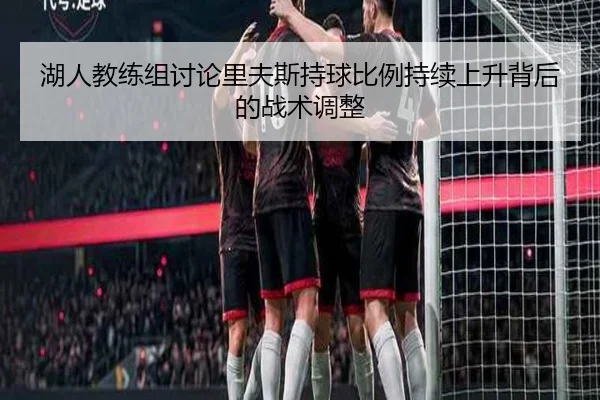 湖人教练组讨论里夫斯持球比例持续上升背后的战术调整