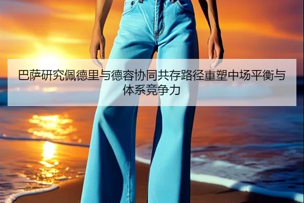 巴萨研究佩德里与德容协同共存路径重塑中场平衡与体系竞争力