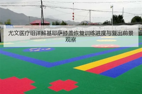 尤文医疗组详解基耶萨膝盖恢复训练进度与复出前景观察