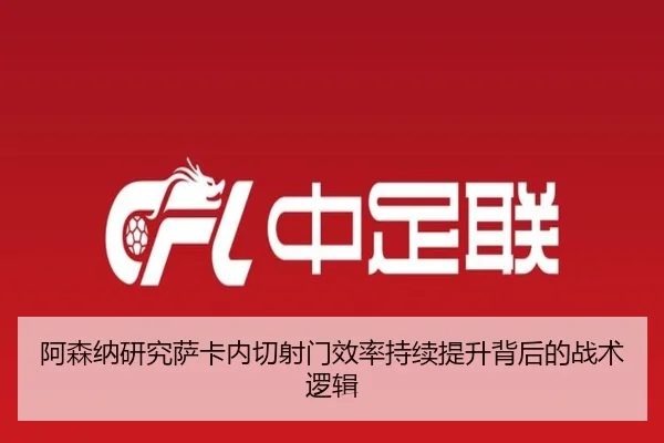 阿森纳研究萨卡内切射门效率持续提升背后的战术逻辑