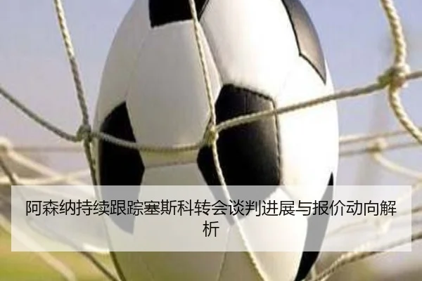 阿森纳持续跟踪塞斯科转会谈判进展与报价动向解析