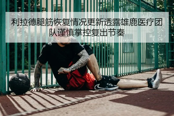 利拉德腿筋恢复情况更新透露雄鹿医疗团队谨慎掌控复出节奏